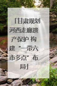 甘肃规划河西走廊遗产保护 构建“一带六市多点”布局